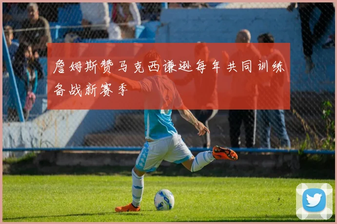 詹姆斯赞马克西谦逊每年共同训练备战新赛季