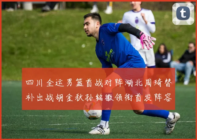 四川全运男篮首战对阵湖北周琦替补出战胡金秋孙铭徽领衔首发阵容