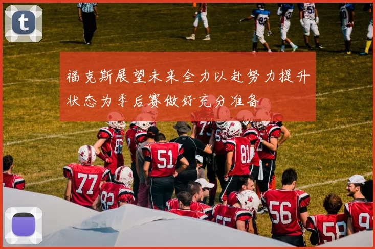 福克斯展望未来全力以赴努力提升状态为季后赛做好充分准备