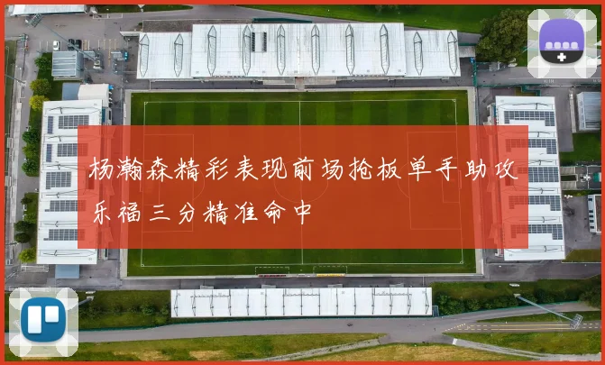 杨瀚森精彩表现前场抢板单手助攻乐福三分精准命中