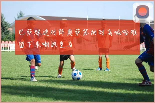 巴萨球迷对阵奥萨苏纳时高喊哈维留下来嘲讽皇马