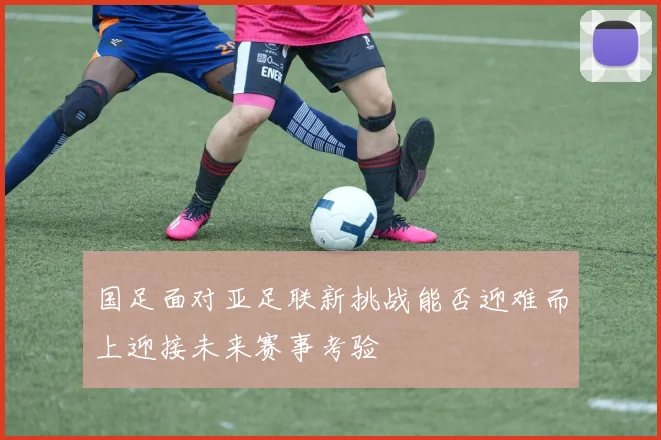 国足面对亚足联新挑战能否迎难而上迎接未来赛事考验