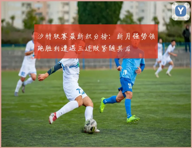 沙特联赛最新积分榜：新月强势领跑胜利遭遇三连败紧随其后