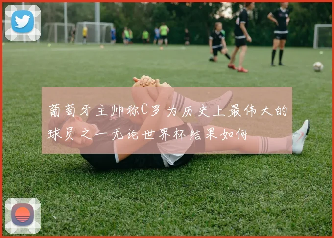 葡萄牙主帅称C罗为历史上最伟大的球员之一无论世界杯结果如何
