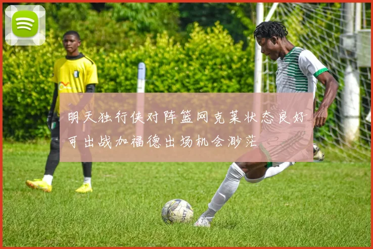 明天独行侠对阵篮网克莱状态良好可出战加福德出场机会渺茫