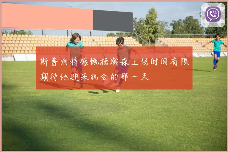 斯普利特感慨杨瀚森上场时间有限期待他迎来机会的那一天