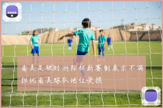南美足联对洲际杯新赛制表示不满担忧南美球队地位受损