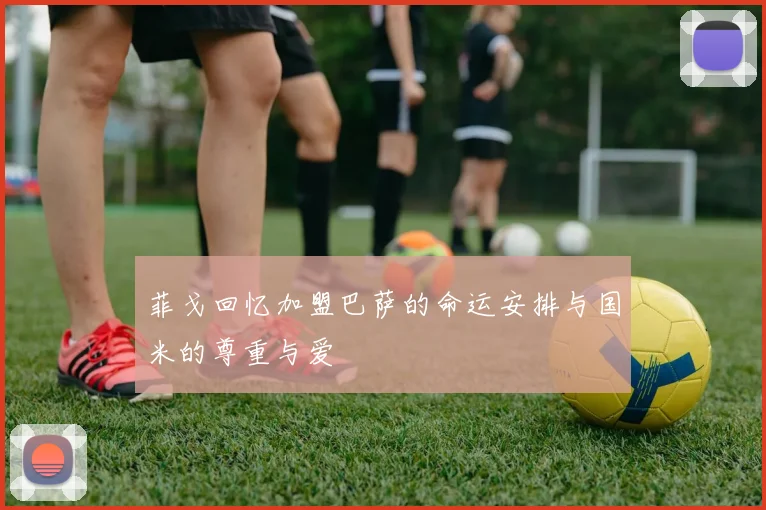 菲戈回忆加盟巴萨的命运安排与国米的尊重与爱