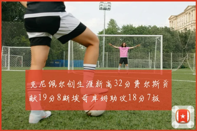 克尼佩尔创生涯新高32分费尔斯贡献19分8断埃奇库姆助攻18分7板