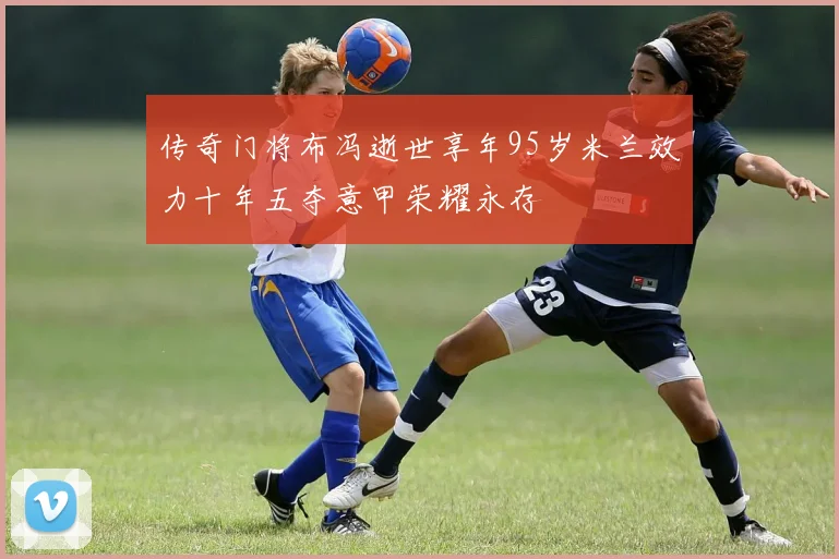 传奇门将布冯逝世享年95岁米兰效力十年五夺意甲荣耀永存