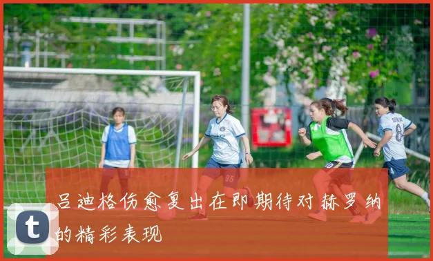 吕迪格伤愈复出在即期待对赫罗纳的精彩表现