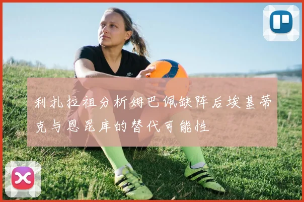 利扎拉祖分析姆巴佩缺阵后埃基蒂克与恩昆库的替代可能性