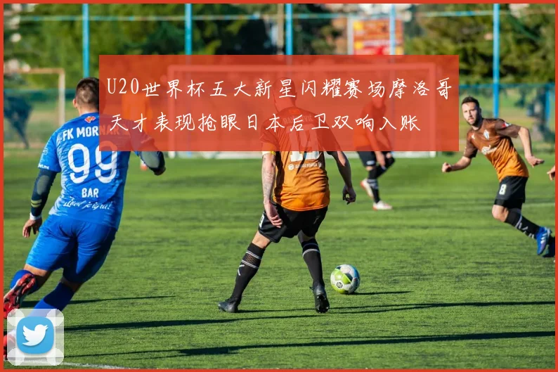 U20世界杯五大新星闪耀赛场摩洛哥天才表现抢眼日本后卫双响入账