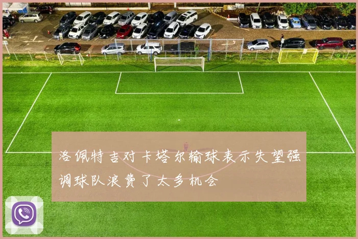 洛佩特吉对卡塔尔输球表示失望强调球队浪费了太多机会