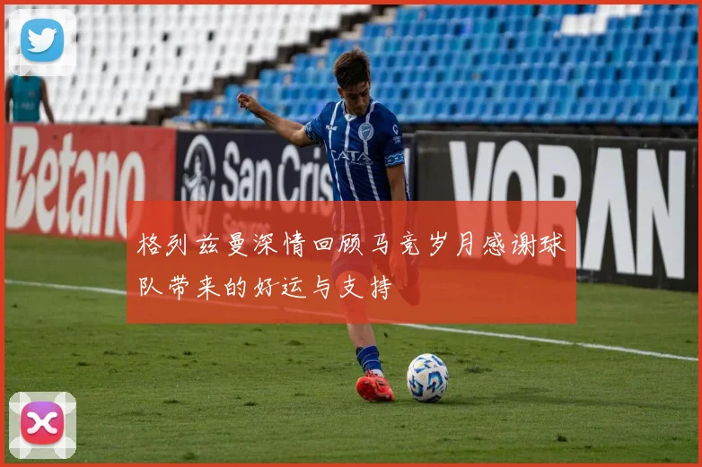 格列兹曼深情回顾马竞岁月感谢球队带来的好运与支持