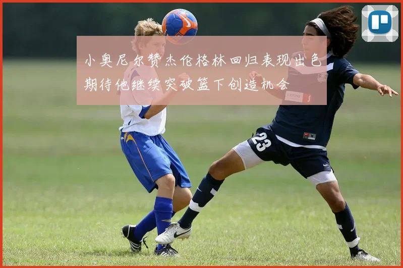 小奥尼尔赞杰伦格林回归表现出色期待他继续突破篮下创造机会