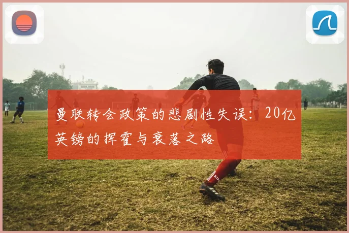 曼联转会政策的悲剧性失误：20亿英镑的挥霍与衰落之路