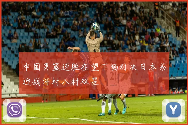中国男篮连胜在望下场对决日本或迎战河村八村双星