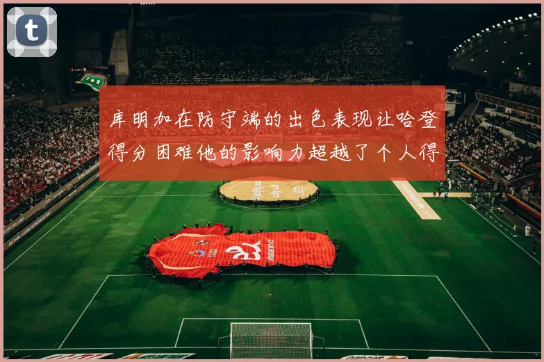 库明加在防守端的出色表现让哈登得分困难他的影响力超越了个人得分