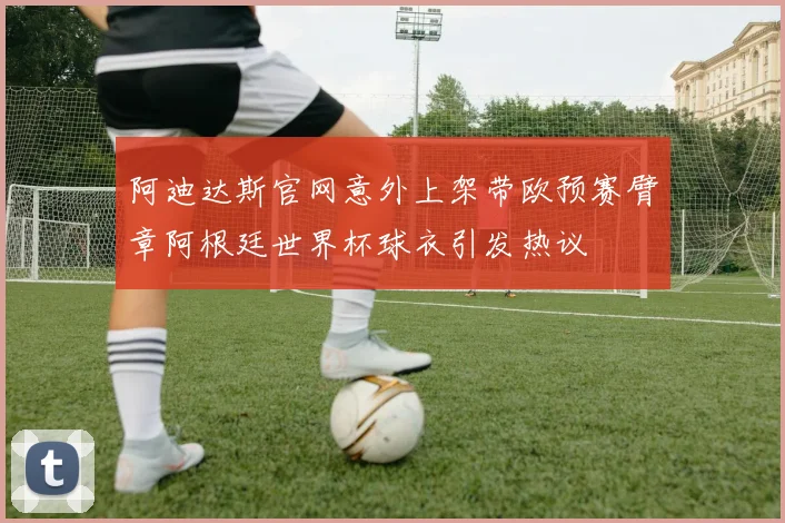 阿迪达斯官网意外上架带欧预赛臂章阿根廷世界杯球衣引发热议