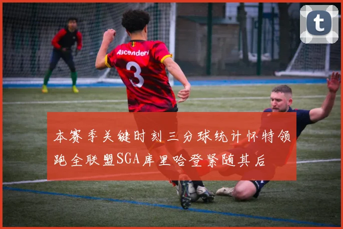 本赛季关键时刻三分球统计怀特领跑全联盟SGA库里哈登紧随其后