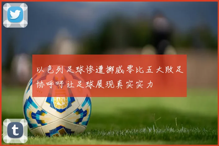 以色列足球惨遭挪威零比五大败足协呼吁让足球展现真实实力