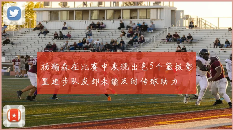 杨瀚森在比赛中表现出色5个篮板彰显进步队友却未能及时传球助力