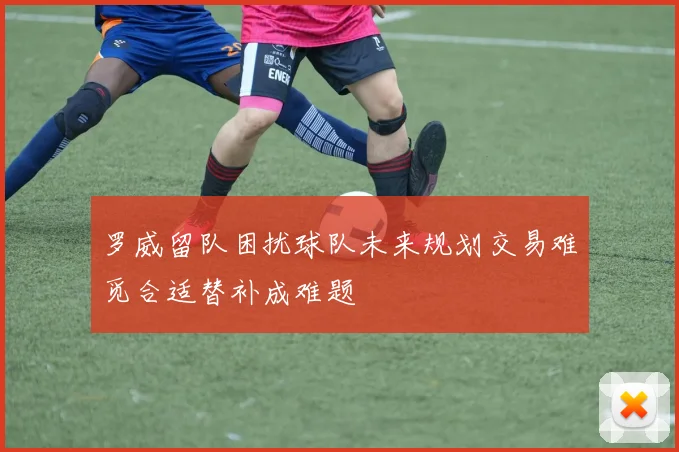 罗威留队困扰球队未来规划交易难觅合适替补成难题